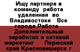 Ищу партнера в команду (работа удаленная) во Владивостоке - Все города Работа » Дополнительный заработок и сетевой маркетинг   . Пермский край,Красновишерск г.